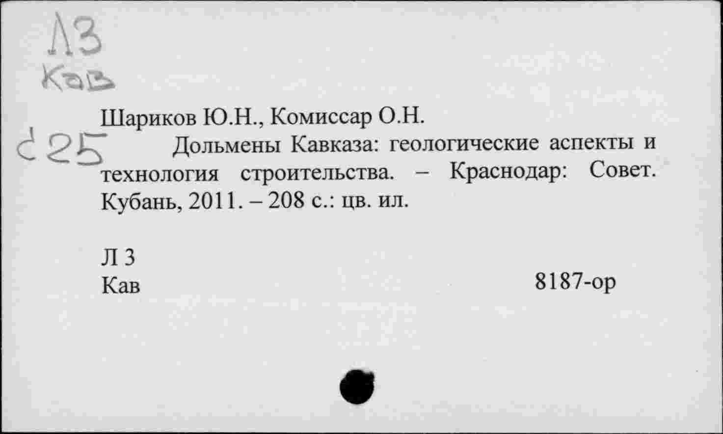 ﻿№>
Шариков Ю.Н., Комиссар О.H.
Дольмены Кавказа: геологические аспекты и технология строительства. - Краснодар: Совет.
Кубань, 2011. - 208 с.: цв. ил.
ЛЗ
Кав
8187-ор